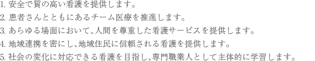 1.安全で質の高い看護を提供します。 2.患者様とともにあるチーム医療を推進します。 3.あらゆる場面において、人間を尊重した看護サービスを提供します。 4.地域連携を密にし、地域住民に信頼される看護を提供します。 5.社会の変化に対応できる看護を目指し、専門職業人として主体的に学習します。